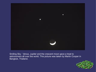 Smiling Sky:    Venus, Jupiter and the crescent moon gave a treat to   astronomers all over the world. This picture was taken by Martin Cooper in   Bangkok, Thailand.  . . . 