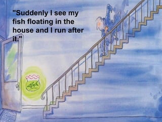 "Suddenly I see my
fish floating in the
house and I run after
it."
 