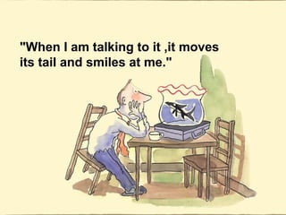 "When I am talking to it ,it moves
its tail and smiles at me."
 