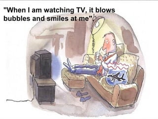 "When I am watching TV, it blows
bubbles and smiles at me".
 