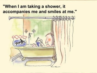 "When I am taking a shower, it
accompanies me and smiles at me."
 