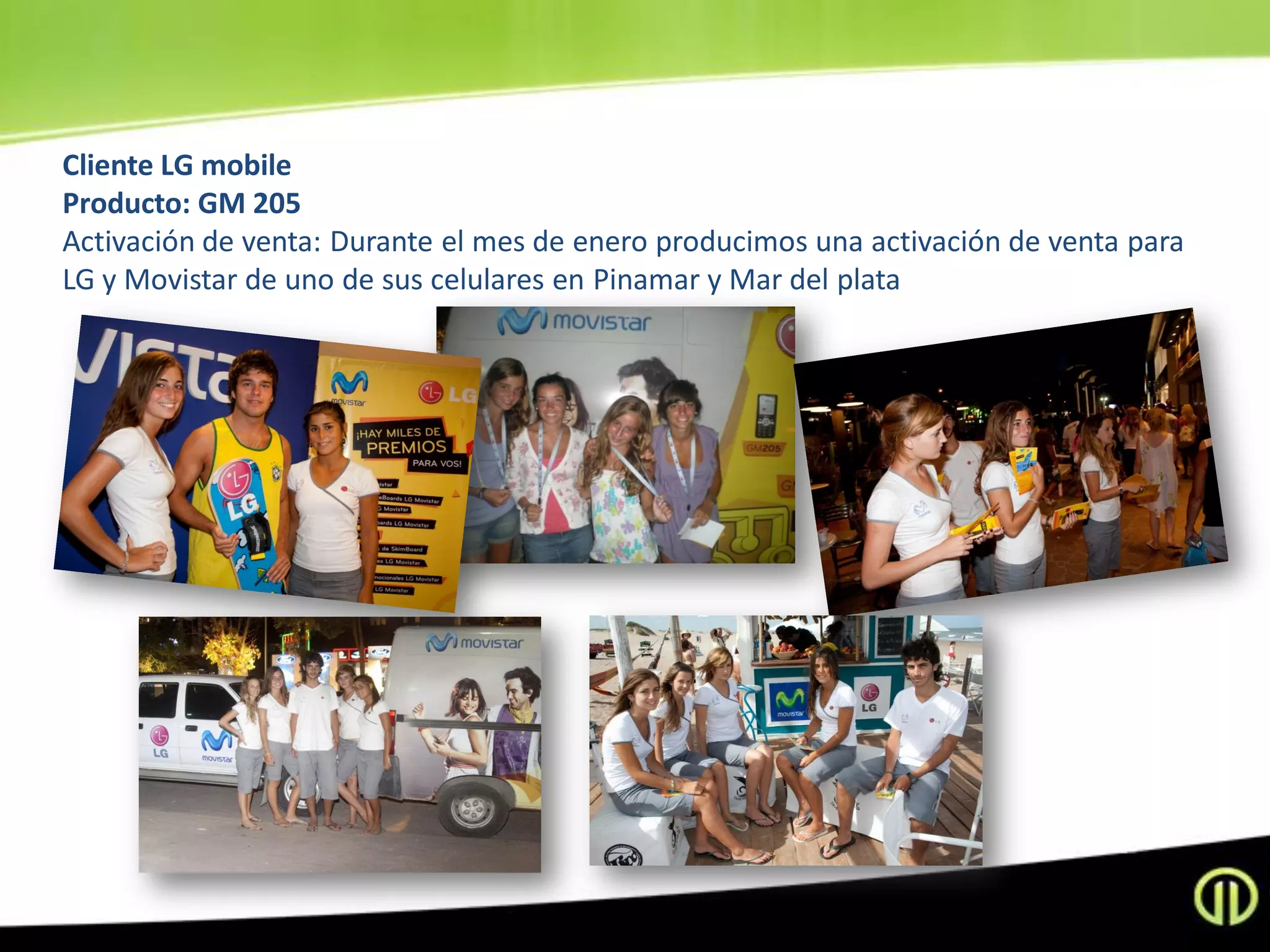Cliente LG mobile
Producto: GM 205
Activación de venta: Durante el mes de enero producimos una activación de venta para
LG y Movistar de uno de sus celulares en Pinamar y Mar del plata
 