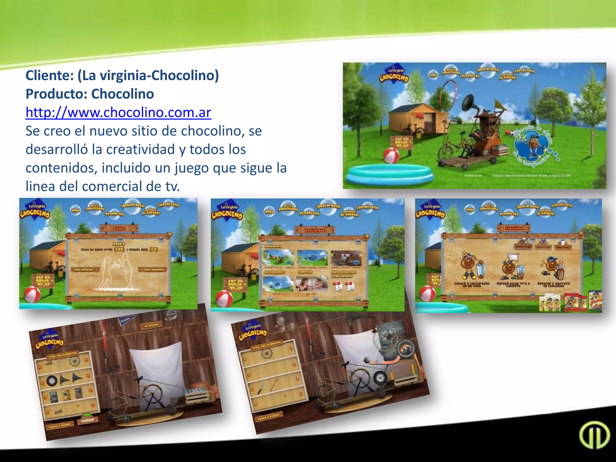 Cliente: (La virginia-Chocolino)
Producto: Chocolino
http://www.chocolino.com.ar
Se creo el nuevo sitio de chocolino, se
desarrolló la creatividad y todos los
contenidos, incluido un juego que sigue la
linea del comercial de tv.
 