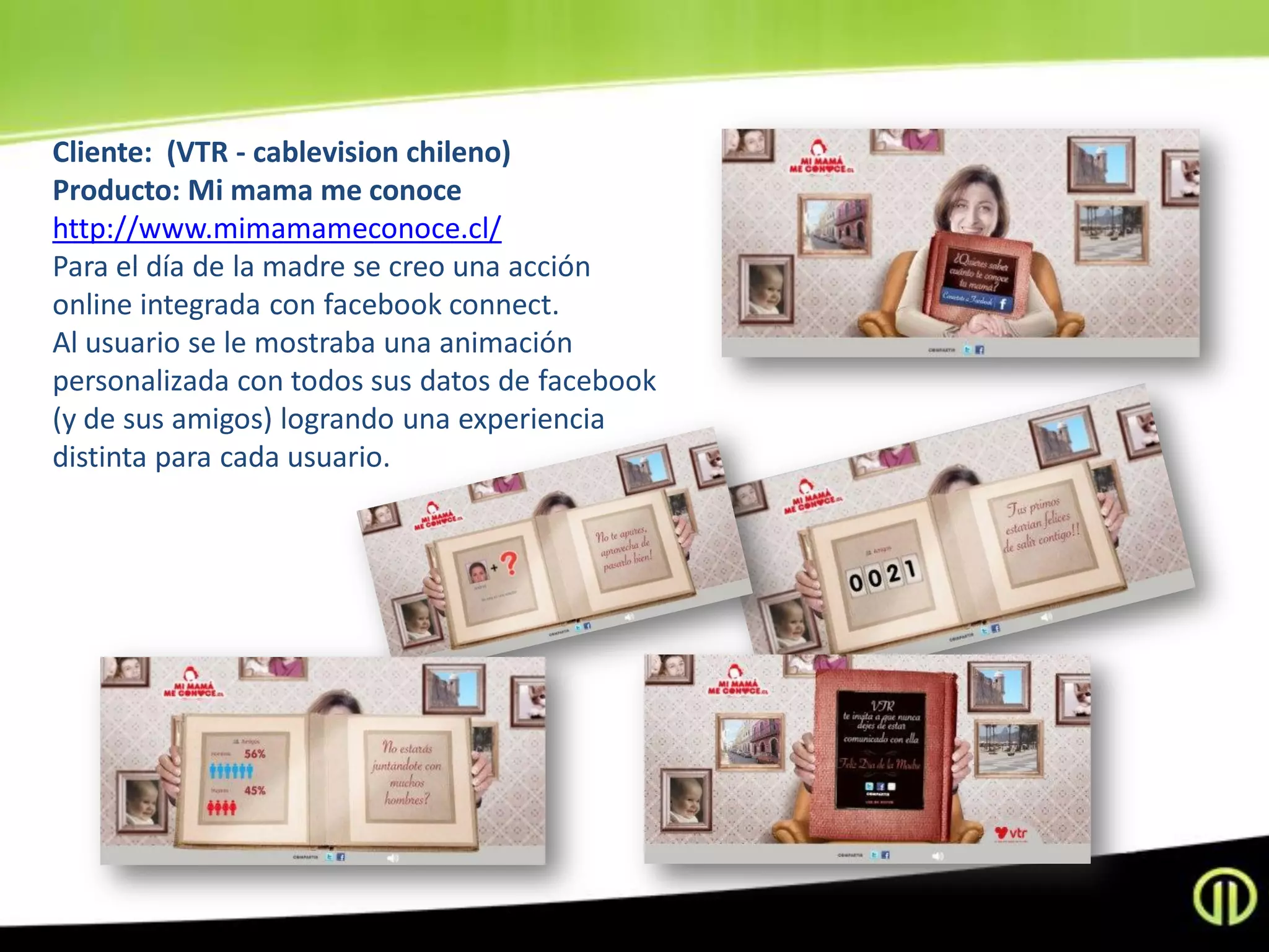 Cliente: (VTR - cablevision chileno)
Producto: Mi mama me conoce
http://www.mimamameconoce.cl/
Para el día de la madre se creo una acción
online integrada con facebook connect.
Al usuario se le mostraba una animación
personalizada con todos sus datos de facebook
(y de sus amigos) logrando una experiencia
distinta para cada usuario.
 