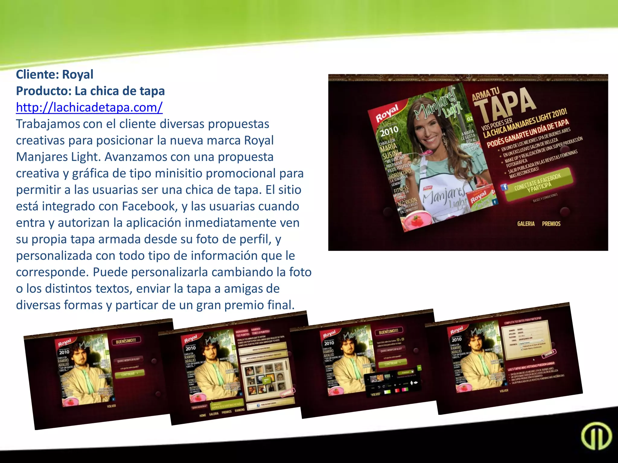 Cliente: Royal
Producto: La chica de tapa
http://lachicadetapa.com/
Trabajamos con el cliente diversas propuestas
creativas para posicionar la nueva marca Royal
Manjares Light. Avanzamos con una propuesta
creativa y gráfica de tipo minisitio promocional para
permitir a las usuarias ser una chica de tapa. El sitio
está integrado con Facebook, y las usuarias cuando
entra y autorizan la aplicación inmediatamente ven
su propia tapa armada desde su foto de perfil, y
personalizada con todo tipo de información que le
corresponde. Puede personalizarla cambiando la foto
o los distintos textos, enviar la tapa a amigas de
diversas formas y particar de un gran premio final.
 