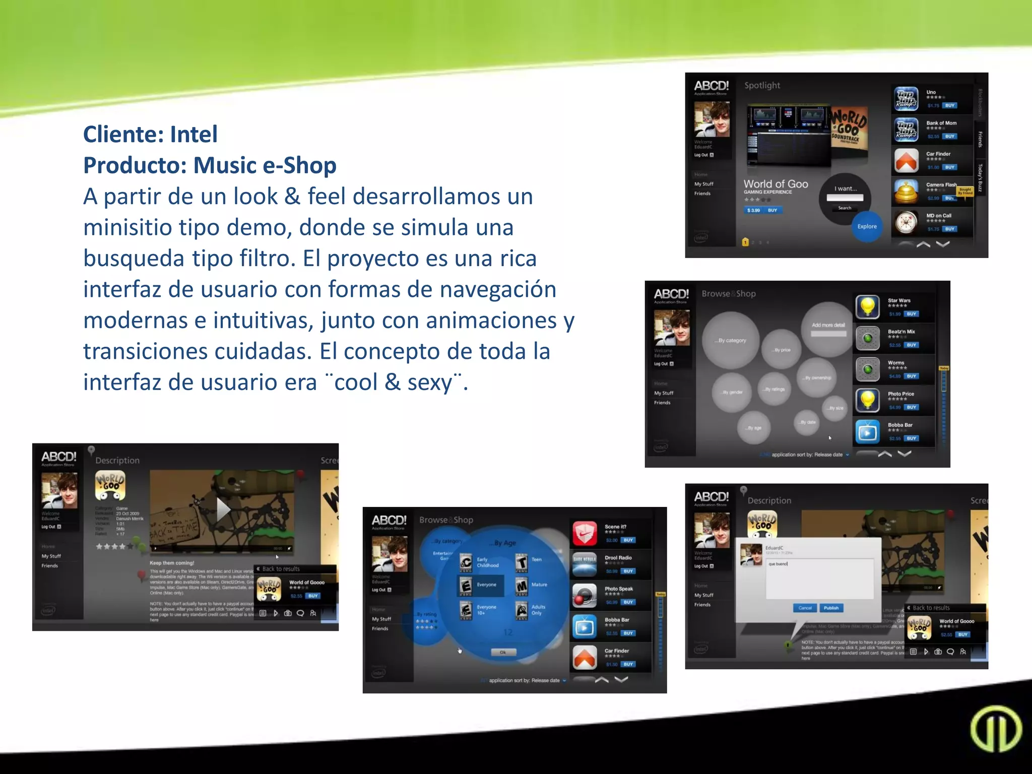 Cliente: Intel
Producto: Music e-Shop
A partir de un look & feel desarrollamos un
minisitio tipo demo, donde se simula una
busqueda tipo filtro. El proyecto es una rica
interfaz de usuario con formas de navegación
modernas e intuitivas, junto con animaciones y
transiciones cuidadas. El concepto de toda la
interfaz de usuario era ¨cool & sexy¨.
 