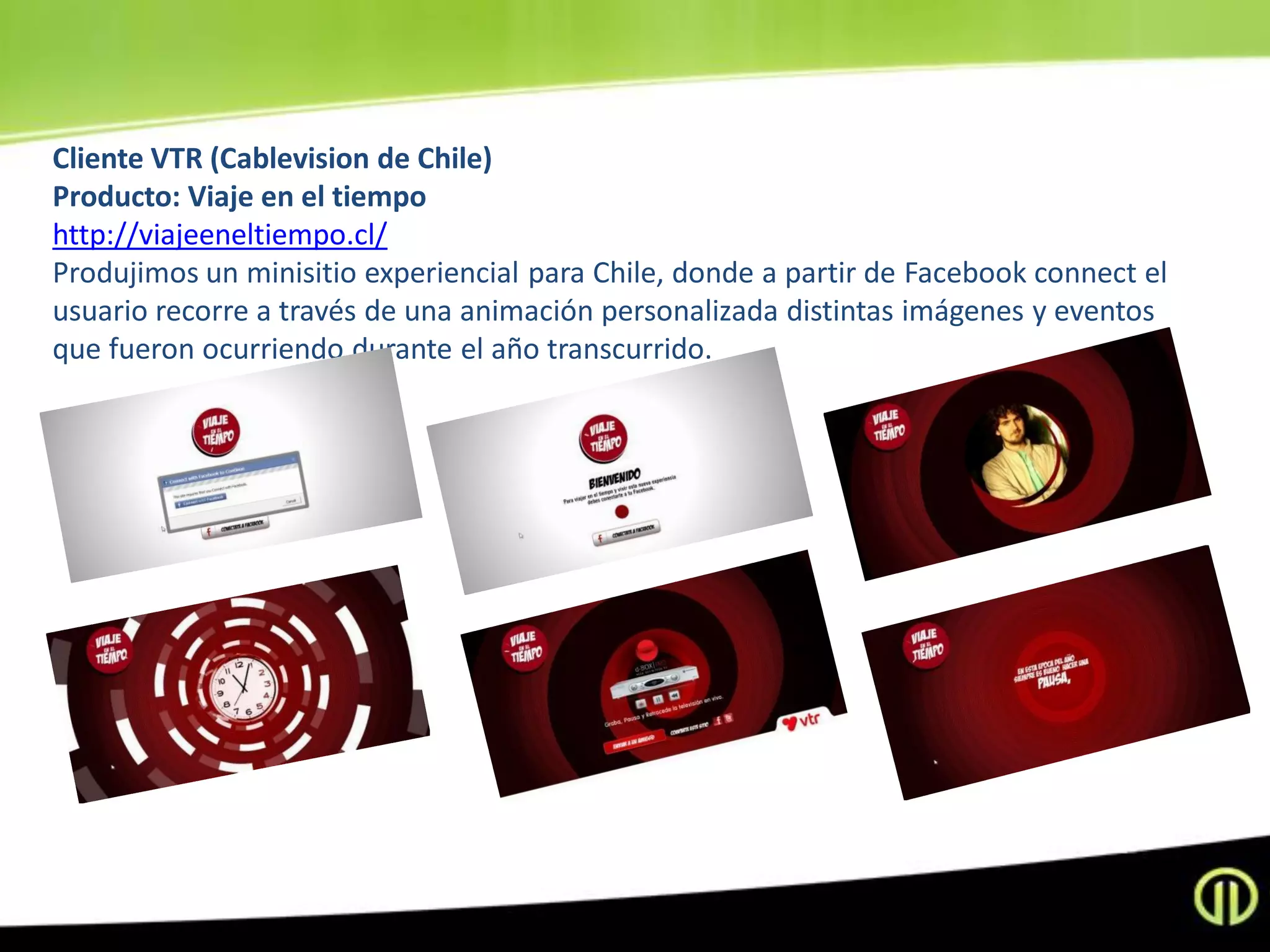 Cliente VTR (Cablevision de Chile)
Producto: Viaje en el tiempo
http://viajeeneltiempo.cl/
Produjimos un minisitio experiencial para Chile, donde a partir de Facebook connect el
usuario recorre a través de una animación personalizada distintas imágenes y eventos
que fueron ocurriendo durante el año transcurrido.
 
