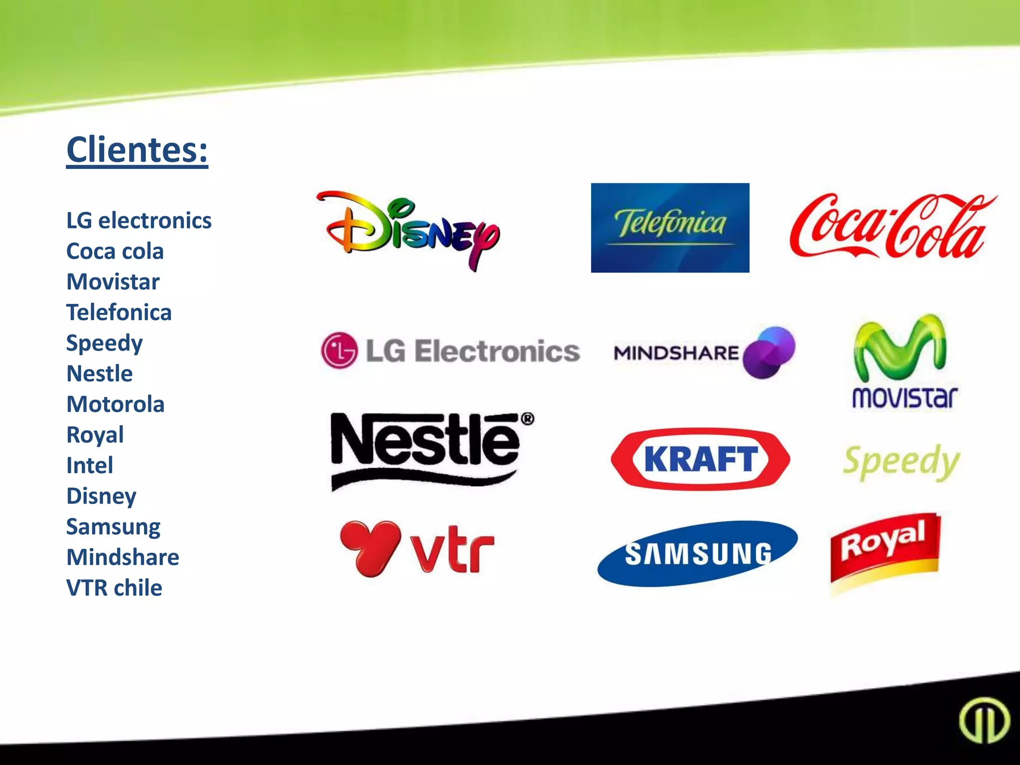 Clientes:
LG electronics
Coca cola
Movistar
Telefonica
Speedy
Nestle
Motorola
Royal
Intel
Disney
Samsung
Mindshare
VTR chile
 
