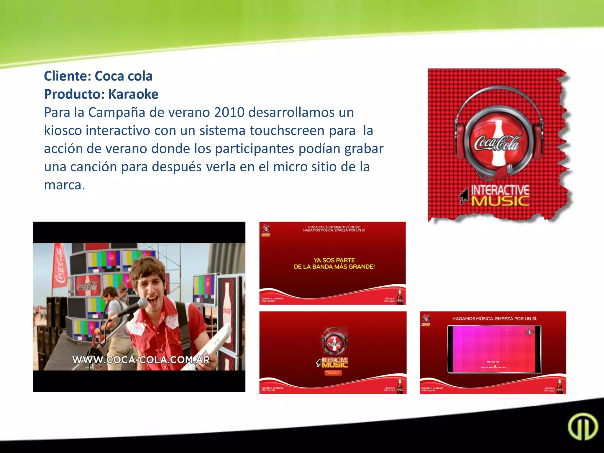 Cliente: Coca cola
Producto: Karaoke
Para la Campaña de verano 2010 desarrollamos un
kiosco interactivo con un sistema touchscreen para la
acción de verano donde los participantes podían grabar
una canción para después verla en el micro sitio de la
marca.
 