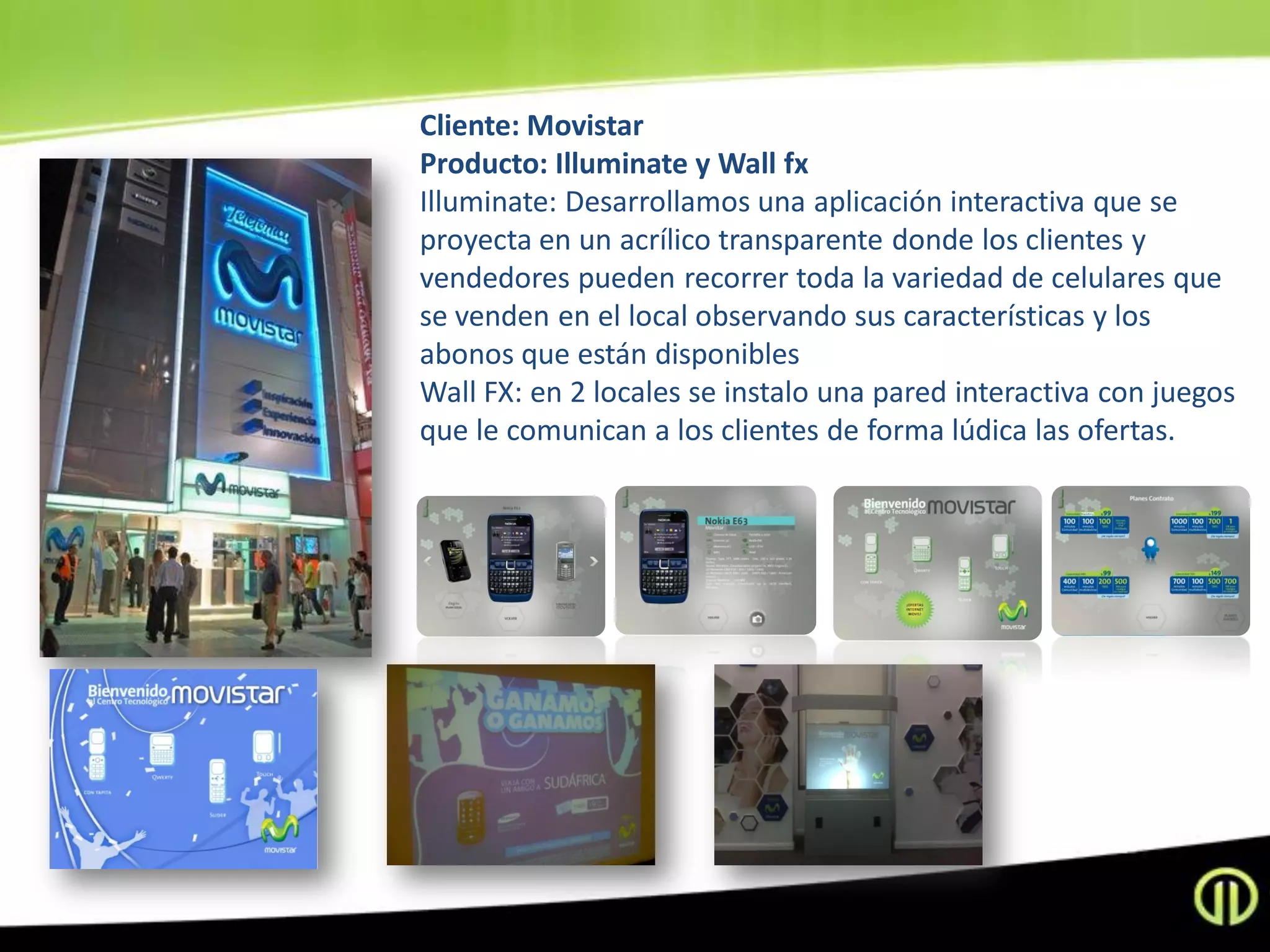 Cliente: Movistar
Producto: Illuminate y Wall fx
Illuminate: Desarrollamos una aplicación interactiva que se
proyecta en un acrílico transparente donde los clientes y
vendedores pueden recorrer toda la variedad de celulares que
se venden en el local observando sus características y los
abonos que están disponibles
Wall FX: en 2 locales se instalo una pared interactiva con juegos
que le comunican a los clientes de forma lúdica las ofertas.
 
