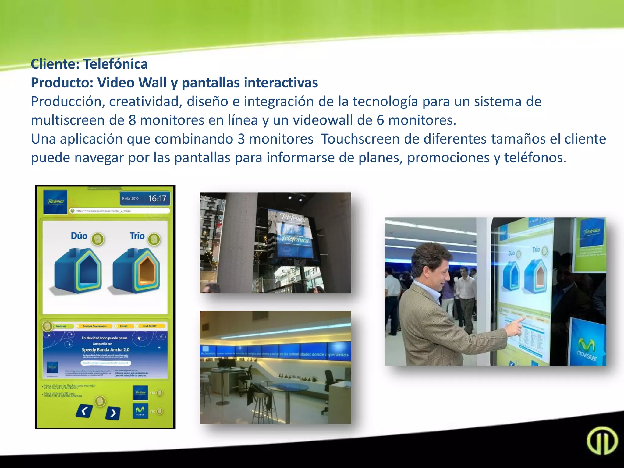 Cliente: Telefónica
Producto: Video Wall y pantallas interactivas
Producción, creatividad, diseño e integración de la tecnología para un sistema de
multiscreen de 8 monitores en línea y un videowall de 6 monitores.
Una aplicación que combinando 3 monitores Touchscreen de diferentes tamaños el cliente
puede navegar por las pantallas para informarse de planes, promociones y teléfonos.
 