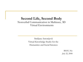 Second Life, Second Body  Nonverbal Communication in Multiuser, 3D  Virtual Environments Smiljana Antonijevi ć Virtual Knowledge Studio for the  Humanities and Social Sciences BEST, Nis July 22, 2008 