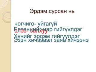Эрдэм сурсан нь

чогчиго- уйгагүй
Ертөнцийг нар гийгүүлдэг
элээ- залхуу
Хүнийг эрдэм гийгүүлдэг
Эзэн хичээвэл заяа хичээнэ
 