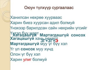Оюун түлхүүр сургаалаас

Ханилсан нөхрөө хуурваас
Харин биеэ хуурсан адил болмуй
Үнэхээр барилдсан сайн нөхрийн үгсийг
Үхтэл бүү март Мартагдашгүй сонсох
 Хагацашгүй
Хагацашгүй хань нөхөрт
                ЗГ+ЗГ=Э
Мартагдашгүй муу үг бүү хэл
Үг үл сонсох муу хүнд
Олон үг бүү хэл
Харин улиг болмуй
 