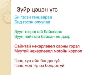 Зүйр цэцэн үгс
Би гэсэн ганцаараа
Бид гэсэн олуулаа

Зуун төгрөгтэй байснаас
Зуун найзтай байсан нь дээр

Сайнтай нөхөрлөвөл сарны гэрэл
Муутай нөхөрлөвөл могойн хорлол

Ганц хүн айл болдоггүй
Ганц мод түлээ болдоггүй
 