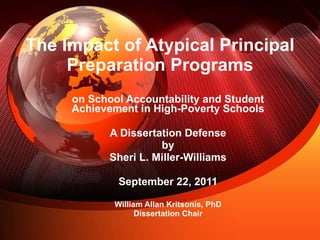 The Impact of Atypical Principal Preparation Programs on School Accountability and Student Achievement in High-Poverty Schools A Dissertation Defense by Sheri L. Miller-Williams September 22, 2011 William Allan Kritsonis, PhD Dissertation Chair 