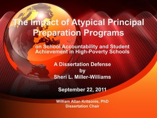 The Impact of Atypical Principal
Preparation Programs
on School Accountability and Student
Achievement in High-Poverty Schools
A Dissertation Defense
by
Sheri L. Miller-Williams
September 22, 2011
William Allan Kritsonis, PhD
Dissertation Chair
 