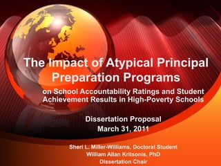 The Impact of Atypical Principal
Preparation Programs
on School Accountability Ratings and Student
Achievement Results in High-Poverty Schools
Dissertation Proposal
March 31, 2011
Sheri L. Miller-Williams, Doctoral Student
William Allan Kritsonis, PhD
Dissertation Chair
 