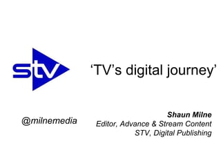 Shaun Milne
Editor, Advance & Stream Content
STV, Digital Publishing
‘TV’s digital journey’
@milnemedia
 