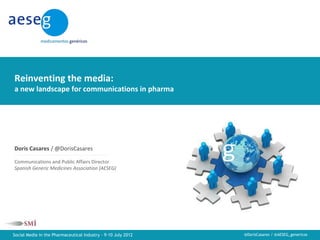 Reinventing the media: a new landscape for communications in pharma




Reinventing the media:
a new landscape for communications in pharma




Doris Casares / @DorisCasares

Communications and Public Affairs Director
Spanish Generic Medicines Association (AESEG)




Social Media in the Pharmaceutical Industry - 9-10 July 2012                                   @DorisCasares / @AESEG_genericos
 