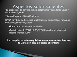 •La propuesta de servicio cumple cabalmente y excede las Leyes y
Normativas vigentes
*Somos Empresas 100% Mexicanas
IEVSA es Titular de Derechos Intelectuales y desarrollador mexicano
de tecnología de vanguardia.
   •Insumos en su mayoría nacionales
   •Participación de TODA LA SOCIEDAD bajo los principios del
   Modelo “México Nuevo”


 Por cumplir con estos requisitos, no es necesario el Proceso
          de Licitación para adjudicar el contrato
 