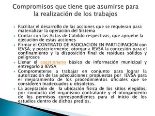    Facilitar el desarrollo de las acciones que se requieran para
    materializar la operación del Sistema
   Contar con las Actas de Cabildo respectivas, que apruebe la
    ejecución de estas acciones
   Firmar el CONTRATO DE ASOCIACION EN PARTICIPACION con
    IEVSA, y posteriormente, otorgar a IEVSA la concesión para el
    confinamiento y la disposición final de residuos sólidos y
    peligrosos
   Llenar el cuestionario básico de información municipal y
    entregarlo a IEVSA
   Comprometerse a trabajar en conjunto para lograr la
    autorización de las adecuaciones propuestas por IEVSA para
    el mejoramiento de los procedimientos oficiales que se
    consideren inadecuados u obsoletos.
   La aceptación de la ubicación física de los sitios elegidos,
    por conducto del organismo contratante y el otorgamiento
    de los permisos correspondientes para el inicio de los
    estudios dentro de dichos predios.
 
