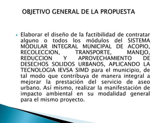    Elaborar el diseño de la factibilidad de contratar
    alguno o todos los módulos del SISTEMA
    MODULAR INTEGRAL MUNICIPAL DE ACOPIO,
    RECOLECCION,        TRANSPORTE,          MANEJO,
    REDUCCION       Y     APROVECHAMIENTO          DE
    DESECHOS SOLIDOS URBANOS, APLICANDO LA
    TECNOLOGIA IEVSA SIMD para el municipio, de
    tal modo que contribuya de manera integral a
    mejorar la prestación del servicio de aseo
    urbano. Así mismo, realizar la manifestación de
    impacto ambiental en su modalidad general
    para el mismo proyecto.
 