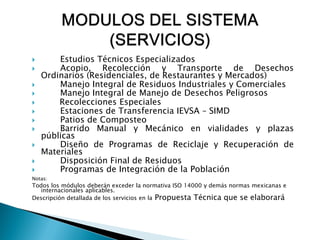        Estudios Técnicos Especializados
       Acopio, Recolección y Transporte de Desechos
    Ordinarios (Residenciales, de Restaurantes y Mercados)
       Manejo Integral de Residuos Industriales y Comerciales
       Manejo Integral de Manejo de Desechos Peligrosos
       Recolecciones Especiales
       Estaciones de Transferencia IEVSA – SIMD
       Patios de Composteo
       Barrido Manual y Mecánico en vialidades y plazas
    públicas
       Diseño de Programas de Reciclaje y Recuperación de
    Materiales
       Disposición Final de Residuos
       Programas de Integración de la Población
Notas:
Todos los módulos deberán exceder la normativa ISO 14000 y demás normas mexicanas e
   internacionales aplicables.
Descripción detallada de los servicios en la Propuesta Técnica que se elaborará
 