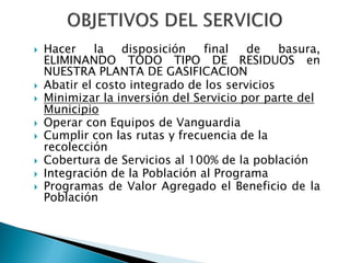    Hacer     la  disposición    final   de    basura,
    ELIMINANDO TODO TIPO DE RESIDUOS en
    NUESTRA PLANTA DE GASIFICACION
   Abatir el costo integrado de los servicios
   Minimizar la inversión del Servicio por parte del
    Municipio
   Operar con Equipos de Vanguardia
   Cumplir con las rutas y frecuencia de la
    recolección
   Cobertura de Servicios al 100% de la población
   Integración de la Población al Programa
   Programas de Valor Agregado el Beneficio de la
    Población
 