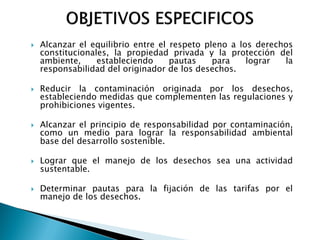    Alcanzar el equilibrio entre el respeto pleno a los derechos
    constitucionales, la propiedad privada y la protección del
    ambiente,     estableciendo     pautas    para    lograr  la
    responsabilidad del originador de los desechos.

   Reducir la contaminación originada por los desechos,
    estableciendo medidas que complementen las regulaciones y
    prohibiciones vigentes.

   Alcanzar el principio de responsabilidad por contaminación,
    como un medio para lograr la responsabilidad ambiental
    base del desarrollo sostenible.

   Lograr que el manejo de los desechos sea una actividad
    sustentable.

   Determinar pautas para la fijación de las tarifas por el
    manejo de los desechos.
 