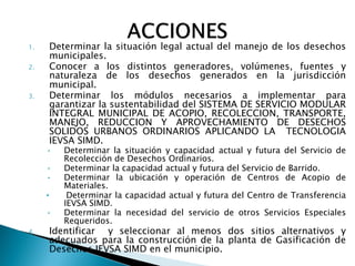 1.       Determinar la situación legal actual del manejo de los desechos
         municipales.
2.       Conocer a los distintos generadores, volúmenes, fuentes y
         naturaleza de los desechos generados en la jurisdicción
         municipal.
3.       Determinar los módulos necesarios a implementar para
         garantizar la sustentabilidad del SISTEMA DE SERVICIO MODULAR
         INTEGRAL MUNICIPAL DE ACOPIO, RECOLECCION, TRANSPORTE,
         MANEJO, REDUCCION Y APROVECHAMIENTO DE DESECHOS
         SOLIDOS URBANOS ORDINARIOS APLICANDO LA TECNOLOGIA
         IEVSA SIMD.
     •      Determinar la situación y capacidad actual y futura del Servicio de
            Recolección de Desechos Ordinarios.
     •      Determinar la capacidad actual y futura del Servicio de Barrido.
     •      Determinar la ubicación y operación de Centros de Acopio de
            Materiales.
     •       Determinar la capacidad actual y futura del Centro de Transferencia
            IEVSA SIMD.
     •      Determinar la necesidad del servicio de otros Servicios Especiales
            Requeridos.
4.       Identificar y seleccionar al menos dos sitios alternativos y
         adecuados para la construcción de la planta de Gasificación de
         Desechos IEVSA SIMD en el municipio.
 