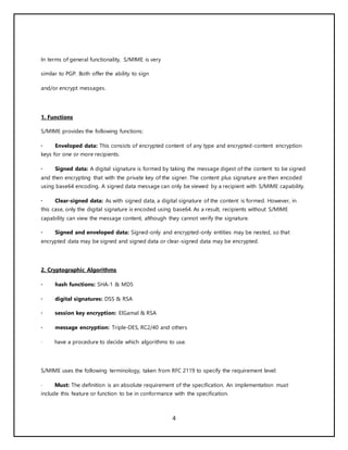 4
In terms of general functionality, S/MIME is very
similar to PGP. Both offer the ability to sign
and/or encrypt messages.
1. Functions
S/MIME provides the following functions:
· Enveloped data: This consists of encrypted content of any type and encrypted-content encryption
keys for one or more recipients.
· Signed data: A digital signature is formed by taking the message digest of the content to be signed
and then encrypting that with the private key of the signer. The content plus signature are then encoded
using base64 encoding. A signed data message can only be viewed by a recipient with S/MIME capability.
· Clear-signed data: As with signed data, a digital signature of the content is formed. However, in
this case, only the digital signature is encoded using base64. As a result, recipients without S/MIME
capability can view the message content, although they cannot verify the signature.
· Signed and enveloped data: Signed-only and encrypted-only entities may be nested, so that
encrypted data may be signed and signed data or clear-signed data may be encrypted.
2. Cryptographic Algorithms
· hash functions: SHA-1 & MD5
· digital signatures: DSS & RSA
· session key encryption: ElGamal & RSA
· message encryption: Triple-DES, RC2/40 and others
· have a procedure to decide which algorithms to use.
S/MIME uses the following terminology, taken from RFC 2119 to specify the requirement level:
· Must: The definition is an absolute requirement of the specification. An implementation must
include this feature or function to be in conformance with the specification.
 