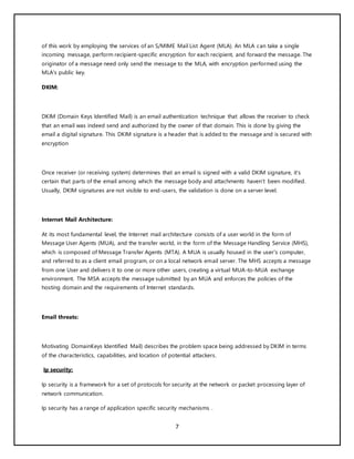 7
of this work by employing the services of an S/MIME Mail List Agent (MLA). An MLA can take a single
incoming message, perform recipient-specific encryption for each recipient, and forward the message. The
originator of a message need only send the message to the MLA, with encryption performed using the
MLA's public key.
DKIM:
DKIM (Domain Keys Identified Mail) is an email authentication technique that allows the receiver to check
that an email was indeed send and authorized by the owner of that domain. This is done by giving the
email a digital signature. This DKIM signature is a header that is added to the message and is secured with
encryption
Once receiver (or receiving system) determines that an email is signed with a valid DKIM signature, it’s
certain that parts of the email among which the message body and attachments haven’t been modified.
Usually, DKIM signatures are not visible to end-users, the validation is done on a server level.
Internet Mail Architecture:
At its most fundamental level, the Internet mail architecture consists of a user world in the form of
Message User Agents (MUA), and the transfer world, in the form of the Message Handling Service (MHS),
which is composed of Message Transfer Agents (MTA). A MUA is usually housed in the user's computer,
and referred to as a client email program, or on a local network email server. The MHS accepts a message
from one User and delivers it to one or more other users, creating a virtual MUA-to-MUA exchange
environment. The MSA accepts the message submitted by an MUA and enforces the policies of the
hosting domain and the requirements of Internet standards.
Email threats:
Motivating DomainKeys Identified Mail) describes the problem space being addressed by DKIM in terms
of the characteristics, capabilities, and location of potential attackers.
Ip security:
Ip security is a framework for a set of protocols for security at the network or packet processing layer of
network communication.
Ip security has a range of application specific security mechanisms .
 