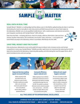 REAL DATA IN REAL TIME
Sample Master® iMobile is a cutting-edge tool that allows users in the field to upload testing site data in real-time,
eliminating the need to manually re-enter documents and field measurements or return hard copies to
the laboratory. iMobile runs on any qualified mobile device* with a web browser and internet connection,
and integrates seamlessly with Sample Master® LIMS software.
Data from the field ~ including electronic chain of custody, collector information, date and time
stamps, location information, GIS coordinates, test results, notes, and more ~ is encrypted and
transmitted securely to the laboratory where it assimilates effortlessly into the LIMS.

SAVE TIME, MONEY AND THE PLANET
Like any business, laboratories must continually find ways to reduce costs, increase service, and remain
competitive in every way. Sample Master® iMobile provides rapid return on investment by reducing the time for
data to be returned to the laboratory, improving data quality, and eliminating the need for paper forms, all of
which translate to time and cost savings.

Improved decision making
equals increased efficiency

Increased efficiency
equals reduced costs

Reduced costs equal
happier customers

Mobile computing for field
data affords business to be
conducted at a point of activity.
The ability to quickly and accurately
collect, access and evaluate
critical water quality information
means more proficient
decision making, resulting in
operational efficiency.

Mobile computing increases individual
productivity by reducing the amount of
administrative work required to manually
copy field data from paper forms into
the LIMS. This translates to accelerated
information transfer, minimal transcription
errors, and much more — all of which
translates into higher efficiency, lower
costs and enhanced data quality.

The success of a business can often
be measured by its ability to satisfy
customers. iMobile affords field
workers the ability to manage data
with more proficiency, as well as
to respond to issues with more
agility. This results in happy
customers, which results
in lasting relationships.

ALL THIS ADDS UP TO OPERATIONAL EXCELLENCE.
LEVERAGE YOUR LIMS DATA WITH SAMPLE MASTER® iMOBILE.
CALL YOUR ATL REPRESENTATIVE TODAY

(800) 565-5467

ATLAB.COM

INFO@ATLAB.COM

 