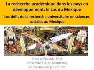 La recherche académique dans les pays en 
développement: le cas du Mexique 
Les défis de la recherche universitaire en sciences 
sociales au Mexique 
Nicolas Foucras, PhD 
Université TEC de Monterrey 
nicolas.foucras@itesm.mx 
 