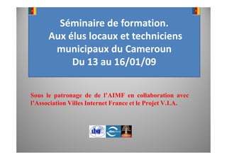 Séminaire de formation.
             Aux élus locaux et techniciens
              municipaux du Cameroun
                  Du 13 au 16/01/09

 Sous le patronage de de l’AIMF en collaboration avec
 l’Association Villes Internet France et le Projet V.I.A.




10/11/2008                                                  1
 
