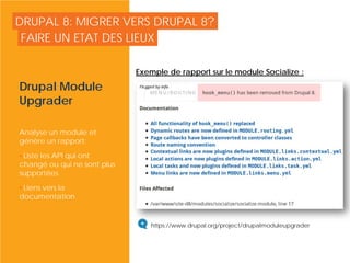 DRUPAL 8: MIGRER VERS DRUPAL 8?
Drupal Module
Upgrader
Analyse un module et
génère un rapport:
• Liste les API qui ont
changé ou qui ne sont plus
supportées
• Liens vers la
documentation
FAIRE UN ETAT DES LIEUX
© Copyright Smile - Toute reproduction interdite sans autorisation
https://www.drupal.org/project/drupalmoduleupgrader
Exemple de rapport sur le module Socialize :
 