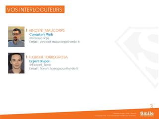 3
VOS INTERLOCUTEURS
VINCENT MAUCORPS
Consultant Web
@vmaucorps
Email : vincent.maucorps@smile.fr
FLORENT TORREGROSA
Expert Drupal
@Florent_Torre
Email : florent.torregrosa@smile.fr
© Copyright Smile - Toute reproduction interdite sans autorisation
Séminaire Acquia / Smile - Drupal 8
 