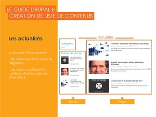 LE GUIDE DRUPAL 8
Les actualités
Le module Views permet:
• De créer des listes triées et
paginées
• Les vues constituent le
contenu d’une page ou
d’un block
CRÉATION DE LISTE DE CONTENUS
© Copyright Smile - Toute reproduction interdite sans autorisation
Blocks Page
 