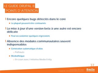 37
Encore quelques bugs détectés dans le core
 La plupart peuvent être contournés
La mise à jour d’une version beta à une autre est encore
délicate
 Peut occasionner quelques régressions
Absence des modules communautaires souvent
indispensables
 Génération automatique d’alias
o Pathauto
 Mediathèque
o En cours avec l’initiative Media Entity
© Copyright Smile - Toute reproduction interdite sans autorisation
Séminaire Acquia / Smile - Drupal 8
LE GUIDE DRUPAL 8
POINTS D’ATTENTION
 