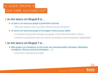 39
© Copyright Smile - Toute reproduction interdite sans autorisation
Séminaire Acquia / Smile - Drupal 8
LE GUIDE DRUPAL 8
QUE FAIRE AUJOURD’HUI?
Je me lance en Drupal 8 si…
 Je lance un nouveau projet à périmètre restreint
o 90% des besoins sont couverts nativement par Drupal 8
 Je lance un nouveau projet d’envergure mais je peux allotir
o Construire les premiers briques du projet via les fonctionnalités natives
o Finaliser les prochains lots une fois les extensions communautaires disponibles
Je me lance en Drupal 7 si…
 Mon projet est complexe et nécessite des fonctionnalités étendues (Workflow
complexe, Réseau social d’entreprise, …)
o Une forte contrainte de délai
 
