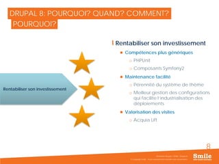 8
DRUPAL 8: POURQUOI? QUAND? COMMENT?
Rentabiliser son investissement
 Compétences plus génériques
o PHPUnit
o Composants Symfony2
 Maintenance facilité
o Pérennité du système de thème
o Meilleur gestion des configurations
qui facilite l’industrialisation des
déploiements
 Valorisation des visites
o Acquia Lift
© Copyright Smile - Toute reproduction interdite sans autorisation
Séminaire Acquia / Smile - Drupal 8
POURQUOI?
Rentabiliser son investissement
 
