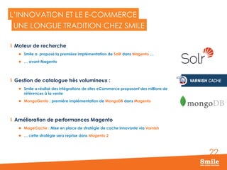22
L’INNOVATION ET LE E-COMMERCE
  Moteur de recherche
l  Smile a proposé la première implémentation de SolR dans Magento …
l  … avant Magento
  Gestion de catalogue très volumineux :
l  Smile a réalisé des intégrations de sites eCommerce proposant des millions de
références à la vente
l  MongoGento : première implémentation de MongoDB dans Magento
  Amélioration de performances Magento
l  MageCache : Mise en place de stratégie de cache innovante via Varnish
l  … cette stratégie sera reprise dans Magento 2
UNE LONGUE TRADITION CHEZ SMILE
 