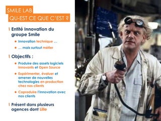 23
SMILE LAB
  Entité Innovation du
groupe Smile
l  Innovation technique …
l  … mais surtout métier
  Objectifs :
l  Produire des assets logiciels
innovants et Open Source
l  Expérimenter, évaluer et
amener de nouvelles
technologies en production
chez nos clients
l  Coproduire l’innovation avec
nos clients
  Présent dans plusieurs
agences dont Lille
QU-EST CE QUE C’EST ?
 