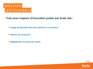 24
SMILE LAB &
  Trois axes majeurs d’innovation portés par Smile Lab :
l  Usage du Big Data dans les systèmes e-commerce
l  Moteur de recherche
l  Digitalisation du point de ventes
LE E-COMMERCE
 