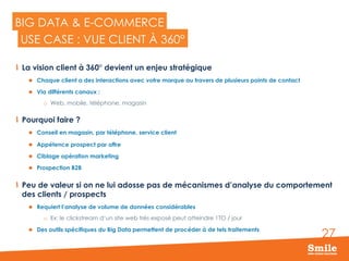 27
BIG DATA & E-COMMERCE
  La vision client à 360° devient un enjeu stratégique
l  Chaque client a des interactions avec votre marque au travers de plusieurs points de contact
l  Via différents canaux :
o  Web, mobile, téléphone, magasin
  Pourquoi faire ?
l  Conseil en magasin, par téléphone, service client
l  Appétence prospect par offre
l  Ciblage opération marketing
l  Prospection B2B
  Peu de valeur si on ne lui adosse pas de mécanismes d’analyse du comportement
des clients / prospects
l  Requiert l’analyse de volume de données considérables
o  Ex: le clickstream d’un site web très exposé peut atteindre 1TO / jour
l  Des outils spécifiques du Big Data permettent de procéder à de tels traitements
USE CASE : VUE CLIENT À 360°
 