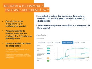 BIG DATA & E-COMMERCE
•  Calcul d’un score
d’appétence par
catégorie de produit
•  Permet d’orienter la
relation client lors des
contacts 1 to 1 (in-store ou
par téléphone)
•  Permet d’établir des listes
de prospection
Ex: Tous les clients intéressés par le
rayon « Jeux PS4 »
Prospection automatique (mailing,
notifications, …) ou sollicitation ciblée
(téléphone)
USE CASE : VUE CLIENT À 360°
Chez Smile :
  Le marketing créée des contenus à forte valeur
ajoutée dont la consultation est un indicateur sur
d’appétence
  Relativement simple sur un système e-commerce : la
fiche produit
 