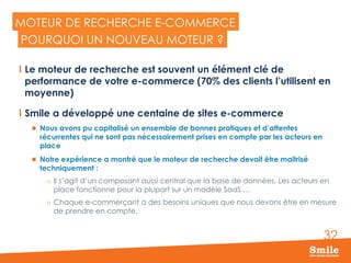 32
MOTEUR DE RECHERCHE E-COMMERCE
  Le moteur de recherche est souvent un élément clé de
performance de votre e-commerce (70% des clients l’utilisent en
moyenne)
  Smile a développé une centaine de sites e-commerce
l  Nous avons pu capitalisé un ensemble de bonnes pratiques et d’attentes
récurrentes qui ne sont pas nécessairement prises en compte par les acteurs en
place
l  Notre expérience a montré que le moteur de recherche devait être maitrisé
techniquement :
o  Il s’agit d’un composant aussi central que la base de données. Les acteurs en
place fonctionne pour la plupart sur un modèle SaaS …
o  Chaque e-commerçant a des besoins uniques que nous devons être en mesure
de prendre en compte.
POURQUOI UN NOUVEAU MOTEUR ?
 