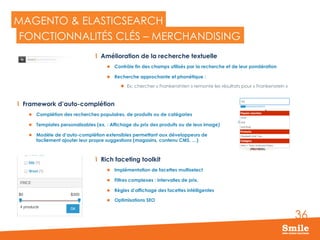 36
MAGENTO & ELASTICSEARCH
  Amélioration de la recherche textuelle
l  Contrôle fin des champs utilisés par la recherche et de leur pondération
l  Recherche approchante et phonétique :
l  Ex: chercher « Frankenshten » remonte les résultats pour « Frankenstein »
FONCTIONNALITÉS CLÉS – MERCHANDISING
Rich faceting toolkit
l  Implémentation de facettes multiselect
l  Filtres complexes : intervalles de prix,
l  Règles d’affichage des facettes intélligentes
l  Optimisations SEO
  Framework d’auto-complétion
l  Complétion des recherches populaires, de produits ou de catégories
l  Templates personalisables (ex. : Affichage du prix des produits ou de leus image)
l  Modèle de d’auto-complétion extensibles permettant aux développeurs de
facilement ajouter leur propre suggestions (magasins, contenu CMS, …)
 