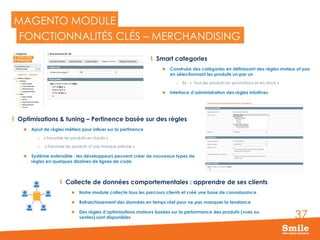 37
MAGENTO MODULE
  Collecte de données comportementales : apprendre de ses clients
l  Notre module collecte tous les parcours clients et créé une base de connaissance
l  Rafraichissement des données en temps réel pour ne pas manquer la tendance
l  Des règles d’optimisations moteurs basées sur la performance des produits (vues ou
ventes) sont disponibles
FONCTIONNALITÉS CLÉS – MERCHANDISING
  Smart categories
l  Construire des catégories en définissant des règles moteur et pas
en sélectionnant les produits un par un
o  Ex : «  Tous les produits en promotions et en stock »
l  Interface d’administration des règles intuitives
  Optimisations & tuning – Pertinence basée sur des règles
l  Ajout de règles métiers pour influer sur la pertinence
o  « Favoriser les produits en stocks »
o  « Favoriser les produits d’une marque précise »
l  Système extensible : les développeurs peuvent créer de nouveaux types de
règles en quelques dizaines de lignes de code
 